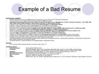Example of a Bad Resume PROFESSIONAL SUMMARY : Software Professional, having over  6 years  of hands on experience in various SDLC levels of Application Development. Strong programming skills in  Java , Multi-threaded applications and  J2EE  technologies. Expertise in architecture/application development utilizing J2EE based technologies, such as  Jakarta Struts 1.2, EJB 2.1 ,  Spring 2.5,   Servlets 2.1 ,  JSP ,  JDBC, XML, JMS, CORBA, Swing, Paypal Integration, Jasper Reports, Hibernate 3.2, Web Services, and SOA. Experience in MVC (Model View Controller) architecture with  Struts framework  and  J2EE design patterns. Proficient in writing and deploying Enterprise Beans ( EJB 2.1 ) viz. Entity Beans & Session Beans. Experience in XML for data parsing using JAXP (DOM and SAX) as well as coming up with the schemas. Extensively worked with Relational Databases  MS-SQL Server 2005 /2000 ,  MySQL 5.0 ,  Oracle 10g/9i/8i, DB2 v8.0, Informix 9.0,  and  MS Access 2000. Specialized in using  IDEs  like  Eclipse 3.0,  and  IBM Rational Application Developer 6.0, WSAD 5.0, My Eclipse 6.5 Worked on application servers and web servers like  Apache Tomcat 5.x, BEA Web Logic 8.1/7.0, IBM WebSphere 6.1/5.0  and  JBoss 4.1/3.2 Good knowledge on  OSS Architecture, IP Routing, IP Performance Management, and System Engineering. Expertise in  HTML  and  JavaScript . Exceptional ability to quickly grasp and master new concepts and technologies. Experience in Managing build files using  ANT  and logging using  Java Logging using Log4j  and used  Subversion  as version control system. Schedule tasks on a daily/weekly basis. Involving coding and design efforts and integration and customization of the application and databases. Excellent communication skills, creative problem solver, positive listener and team player. Functionally proficient in performing business process analysis, gathering and analyzing requirements, creating design specifications, unit test plans and system test plans, testing, development, and production support. Technically proficient in module development and upgrades based on organizational needs. Education: B.S in computer science Engineering 2002, University of Texas, Austin, TX TECHNICAL SKILLS : Operating Systems: Windows 98/NT/2000/XP, UNIX Languages: Java, J2EE (Servlets, JDBC, EJB2.1, Java Beans, JNDI), RMI, XML, C and C++, SQL, PL/SQL, JUnit 3.8, Swing,  WebServices (SOAP, WSDL), and Hibernate 3.2, SOA, JMS, Jasper Reports, Spring 2.5, CORBA, Shell Scripting. Databases: MS-SQL Server 2005/2000, MySQL 5.0, Oracle 10g/9i/8i, DB2 v8.0, and MS Access 2000, Informix 9.0 Web/Application Servers: IBM WebSphere 5.0/6.0,BEA WebLogic 8.1/7.0, Tomcat 5.x, and JBoss 4.1 Web technologies:   Java Server Pages (JSP), HTML, DHTML, Java Script, AJAX, PERL IDEs: Eclipse 3.0, WSAD 5.0, IBM RAD 6.0, My Eclipse 6.5 Others: Rational Rose, UML, ANT, MAVEN, Agile Methodology, Apache Axis v1.3, CVS, Subversion, MQ-Series, Paypal Integration, MS-Visio  