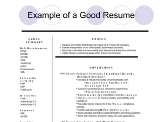 Example of a Good Resume SKILLS SUMMARY Web Development HTML DHTML XHTML CSS JavaScript AJAX Dreamweaver XML Serverside scripting PHP ASP ColdFusion Interactive Flash ActionScript 2.0 ActionScript 3.0 Database SQL MySQL Graphics Fireworks Photoshop Illustrator Paint Shop Pro 8 Microsoft Microsoft Word Microsoft Excel Microsoft PowerPoint Microsoft Access Email Marketing Responsys Compliance/Accessibility AccVerify SiteMorse Miscellaneous Digital photography Content Management SEO/SEM Adobe Acrobat PROFILE Creative and artistic Web/Flash Developer at a Fortune 20 company. Former entrepreneur of an online based ecommerce business. Extremely motivated and dependable with exceptional leadership attributes. Highly trained in achieving goals within a team environment. EMPLOYMENT 9/07-Present: Dedicated Technologies  / Cardinal Health, Web/Flash Developer Develop & rebuild microsites of cardinalhealth.com Dreamweaver ,  XHTML, CSS ,  JavaScript ,  ASP Construct promotional and interactive experiences Flash  &  ActionScript Email marketing /newsletters using  Responsys Use  AccVerify  to improve quality, accessibility, and usability of  the public site to improve its  SiteMorse  compliance ranking. Create web ads using  HTML  and  Fireworks Build websites that follow Cardinal Health’s branding guidelines Work with clients to transform ideas into web applications 5/07-Present: Freelance,  Web/Flash Developer Create dynamic websites and interactive applications using: Dreamweaver ,  XHTML ,  CSS  &  JavaScript . PHP / MySQL / SQL Flash / ActionScript / Fireworks / Photoshop Build  Content Management Systems 6/07-9/07: Karaoke Warehouse,  Web Developer Maintained and updated ecommerce website Dreamweaver ,  ColdFusion ,  XHTML, CSS  &  JavaScript Responsible for  email marketing Created 23  HTML  mailers / newsletters per week Monitored sales and stock In charge of Yahoo Marketing campaigns Created traceable links to examine sales trends Responsible for adding/removing products from catalog Photographed products and formatted them for the site Worked to improve shopping cart code and database Shipping calculations Weight variables for shipping cost Created spreadsheets using  Microsoft Excel  to improve  organization  between departments 