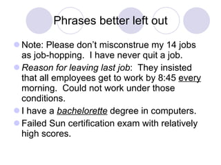 Phrases better left out Note: Please don’t misconstrue my 14 jobs as job-hopping.  I have never quit a job. Reason for leaving last job :  They insisted that all employees get to work by 8:45  every  morning.  Could not work under those conditions. I have a  bachelorette  degree in computers. Failed Sun certification exam with relatively high scores. 