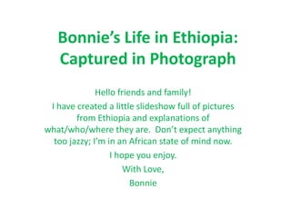Bonnie’s Life in Ethiopia: Captured in Photograph Hello friends and family!  I have created a little slideshow full of pictures from Ethiopia and explanations of what/who/where they are.  Don’t expect anything too jazzy; I’m in an African state of mind now. I hope you enjoy. With Love,  Bonnie 
