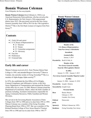 Bonnie Watson Coleman
Member of the
U.S. House of Representatives
from New Jersey's 12th district
Incumbent
Assumed office
January 3, 2015
Preceded by Rush D. Holt, Jr.
Member of the
New Jersey General Assembly
from the 15th Legislative District
In office
January 13, 1998 – January 5, 2015
New Jersey General Assembly Majority Leader
In office
January 12, 2006 – January 12, 2010
Preceded by Joseph J. Roberts
Succeeded by Joseph Cryan
Personal details
Born Bonnie Watson
February 6, 1945
Camden, New Jersey
Political
party
Democratic
Spouse(s) William Coleman (m. 1995)
Residence Ewing Township, New Jersey
Bonnie Watson Coleman
From Wikipedia, the free encyclopedia
Bonnie Watson Coleman (born February 6, 1945) is an
American Democratic Party politician, who has served as the
U.S. Representative for New Jersey's 12th congressional
district since 2015. She previously served in the New Jersey
General Assembly from 1998 to 2015 for the 15th Legislative
District.[2] She is the first black woman in Congress from New
Jersey.[3]
Contents
1 Early life and career
2 U.S. House of Representatives
2.1 Election
2.2 Tenure
2.3 Committee assignments
2.4 Advocacy
3 See also
4 References
5 External links
Early life and career
Watson Coleman received a B.A. from Thomas Edison State
College in 1985, and attended Rutgers University.[2] Born in
Camden, she currently resides in Ewing Township.[4] She is a
member of Alpha Kappa Alpha sorority.[5]
In 1974, she established the first Office of Civil Rights,
Contract Compliance and Affirmative Action, in the New
Jersey Department of Transportation and remained the Director
of that office for six years. In 1980, Watson Coleman joined the
Department of Community Affairs, where she held a number of
positions including, Assistant Commissioner, responsible for
Aging, Community Resources, Public Guardian and Women
Divisions.
She served on the Governing Boards Association of State
Colleges from 1987 to 1998 and as its chair from 1991 to 1993.
Watson Coleman was a member of the Ewing Township
Planning Board from 1996 to 1997. She was a member of The
Richard Stockton College of New Jersey Board of Trustees
from 1981 to 1998 and was its chair from 1990 to 1991.[2]
Bonnie Watson Coleman - Wikipedia https://en.wikipedia.org/wiki/Bonnie_Watson_Coleman
1 of 5 3/15/2017 1:11 PM
 