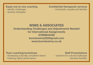 Expat one-to-one coaching		                 Confidential therapeutic services
- identify challenges.		                        - individuals, couples and families
- develop strategies




                       WIMS & ASSOCIATES
       Understanding Challenges and Adjustments Needed
                 for International Assignments
                          07808644438
                  bonniewims222@gmail.com
                    www.bonniewims.co.uk



Team coaching/workshops	 	                                 Staff Presentations
- developing culturally competent teams		       - solutions for cultural challenges
- fostering higher performance			                               - develop flexibility
 