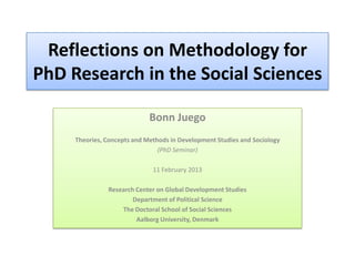 Reflections on Methodology for
PhD Research in the Social Sciences

                             Bonn Juego
     Theories, Concepts and Methods in Development Studies and Sociology
                                (PhD Seminar)

                              11 February 2013

               Research Center on Global Development Studies
                       Department of Political Science
                   The Doctoral School of Social Sciences
                        Aalborg University, Denmark
 