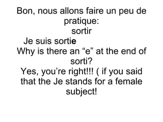 Bon, nous allons faire un peu de pratique: sortir Je suis sorti e  Why is there an “e” at the end of sorti? Yes, you’re right!!! ( if you said that the Je stands for a female subject! 