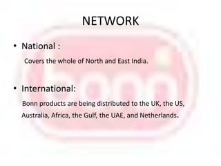 NETWORKNational :Covers the whole of North and East India.International:Bonn products are being distributed to the UK, the US, Australia, Africa, the Gulf, the UAE, and Netherlands.