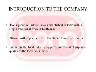 INTRODUCTION TO THE COMPANY Bonn group of industries was established in 1985 with a single traditional oven in Ludhiana. Started with capacity of 100 tons bread loaves per month.Entered in the food industry by providing Bread of superior quality to the local consumers. 