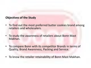 Objectives of the StudyTo find out the most preferred butter cookies brand among retailers and wholesalers.To study the awareness of retailers about Bonn Mast Makhan.To compare Bonn with its competitor Brands in terms of Quality, Brand Awareness, Packing and Service.To know the retailer retainability of Bonn Mast Makhan.