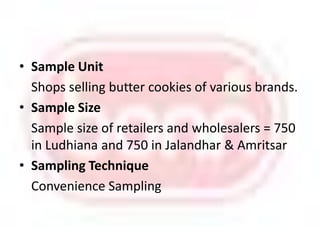 Sample Unit 	Shops selling butter cookies of various brands. Sample SizeSample size of retailers and wholesalers = 750 in Ludhiana and 750 in Jalandhar & AmritsarSampling Technique 	Convenience Sampling