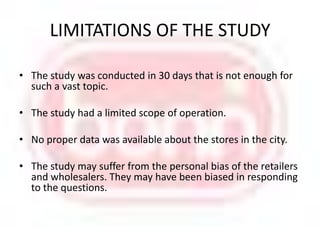 LIMITATIONS OF THE STUDY The study was conducted in 30 days that is not enough for such a vast topic.The study had a limited scope of operation.No proper data was available about the stores in the city. The study may suffer from the personal bias of the retailers and wholesalers. They may have been biased in responding to the questions. 