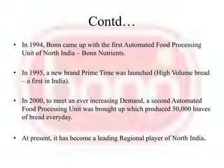 Contd…In 1994, Bonn came up with the first Automated Food Processing Unit of North India – Bonn Nutrients. In 1995, a new brand Prime Time was launched (High Volume bread – a first in India).In 2000, to meet an ever increasing Demand, a second Automated Food Processing Unit was brought up which produced 50,000 loaves of bread everyday. At present, it has become a leading Regional player of North India.