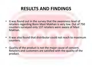 RESULTS AND FINDINGS It was found out in the survey that the awareness level of retailers regarding Bonn Mast Makhan is very low. Out of 750 counters surveyed only 137 retailers were aware of Mast Makhan. It was also found that distributor could not reach to maximum counters.Quality of the product is not the major cause of concern. Retailers and customers are satisfied with the quality of the product.  