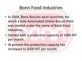 Bonn Food IndustriesIn 2004, Bonn Biscuits were launched, for which a fully Automated Online Biscuit Plant was started under the name of Bonn Food Industries.Started with a production capacity of 1000 MT per month.At present the production capacity has increased to 6000 MT per month.