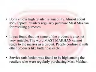 Bonn enjoys high retailer retainability. Almost about 85% approx. retailers regularly purchase Mast Makhan for reselling purposes. It was found that the name of the product is also not very suitable. The word MAST MAKHAN cannot reach to the masses as a biscuit. People confuse it with other products like butter packs etc. Service satisfaction was found to be high among the retailers who were regularly purchasing Mast Makhan.