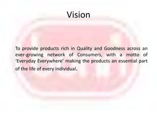Vision      To provide products rich in Quality and Goodness across an ever-growing network of Consumers, with a motto of ‘Everyday Everywhere’ making the products an essential part     of the life of every individual.