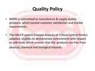 Quality PolicyBONNis committed to manufacture & supply quality products, which exceed customersatisfaction and market requirements.The HACCP system (Hazard Analysis of Critical Control Points) adopted, enables to demonstrate commitment with respect to safe food, which ensures that the  products are free from physical, chemical and biological hazards.