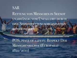 SAR
Rettung von Menschen in Seenot
unabhängig vom Unfallort durch
eine Seenotrettungsorganisation
sicherstellen
POS, piace of safety: Respekt Der
Menschenrechte (Europarat
1821/2011)
 