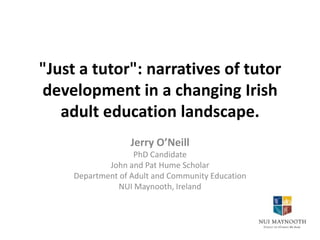 "Just a tutor": narratives of tutor
development in a changing Irish
adult education landscape.
Jerry O’Neill
PhD Candidate
John and Pat Hume Scholar
Department of Adult and Community Education
NUI Maynooth, Ireland

 