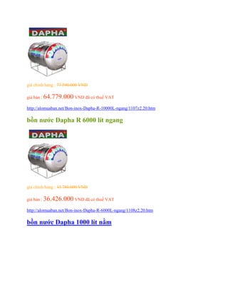 giá chính hảng : 77.590.000 VND
giá bán : 64.779.000 VND đã có thuế VAT
http://alomuaban.net/Bon-inox-Dapha-R-10000L-ngang/1107z2.20.htm
bồn nước Dapha R 6000 lít ngang
giá chính hảng : 43.780.000 VND
giá bán : 36.426.000 VND đã có thuế VAT
http://alomuaban.net/Bon-inox-Dapha-R-6000L-ngang/1108z2.20.htm
bồn nước Dapha 1000 lít nằm
 