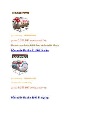 giá chính hảng : 3.610.000 VND
giá bán : 3.300.000 VND đã có thuế VAT
bồn nước inox Dapha 1000L được bảo hành đến 12 năm
bồn nước Dapha R 1000 lít nằm
giá chính hảng : 7.840.000 VND
tiết kiệm đến 773.000 đồng
giá bán : 6.549.000 VND đã có thuế VAT
bồn nước Dapha 1500 lít ngang
 