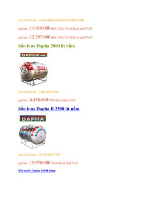 giá chính hảng : 14.340.000 VND (14.770.000 VND)
giá bán : 11.919.000 (ĐK 1220) VND đã có thuế VAT
giá bán : 12.297.000 (ĐK 1420) VND đã có thuế VAT
bồn inox Dapha 2000 lít nằm
giá chính hảng : 7.090.000 VND
giá bán : 6.450.000 VND đã có thuế VAT
bồn inox Dapha R 2500 lít nằm
giá chính hảng : 19.150.000 VND
giá bán : 15.970.000 VND đã có thuế VAT
bồn nước Dapha 1500l đứng
 