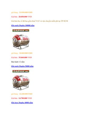 giá hảng : 21.850.000 VND
Giá bán : 20.050.000 VND
Giá bán thu về đã bao gồm thuế VAT và vận chuyển miễn phí tại TP HCM
bồn nước Dapha 10000l nằm
giá hảng : 38.060.000 VND
Giá bán : 35.060.000 VND
Bảo hành 12 nằm
bồn nước Dapha 5000l nằm
giá hảng : 16.280.000 VND
Giá bán : 14.780.000 VND
bồn inox Dapha 4000l nằm
 