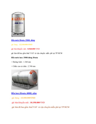 Bồn nước Hwata 3500L đứng
giá hảng : 12.240.000 VND
giá bán khuyến mãi : 8.568.000 VND
giá bán đã bao gồm thuế VAT và vận chuyển miễn phí tại TP HCM
Bồn nước inox 3500l đứng Hwata
+ Đường kính : 1.360 mm
+ Chiều cao cả chân : 2.740 mm
Bồn inox Hwata 4000L nằm
giá hảng : 14.588.000 VND
giá bán khuyến mãi : 10.190.000 VND
giá bán đã bao gồm thuế VAT và vận chuyển miễn phí tại TP HCM
 