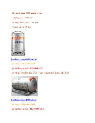 Bồn nước inox 4000l ngang Hwata
+ Đường kính : 1360 mm
+ Chiều cao cả chân : 1560 mm
+ Chiều dài : 2750 mm
Bồn inox Hwata 4000L đứng
giá hảng : 13.625.000 VND
giá bán khuyến mãi : 9.538.000 VND
giá bán đã bao gồm thuế VAT và vận chuyển miễn phí tại TP HCM
Bồn inox Hwata 5000L nằm
giá hảng : 17.581.000 VND
giá bán khuyến mãi : 12.307.000 VND
 