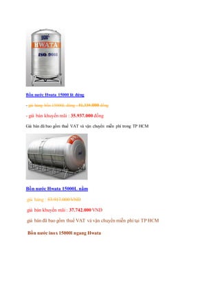 Bồn nước Hwata 15000 lít đứng
- giá hảng bồn 15000L đứng : 51.339.000 đồng
- giá bán khuyến mãi : 35.937.000 đồng
Giá bán đã bao gồm thuế VAT và vận chuyển miễn phí trong TP HCM
Bồn nước Hwata 15000L nằm
giá hảng : 53.917.000 VND
giá bán khuyến mãi : 37.742.000 VND
giá bán đã bao gồm thuế VAT và vận chuyển miễn phí tại TP HCM
Bồn nước inox 15000l ngang Hwata
 