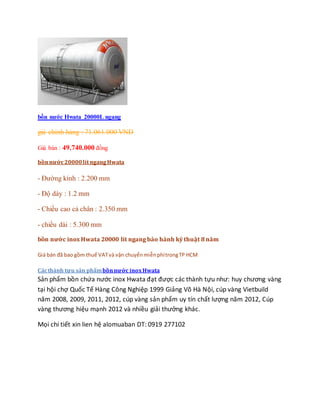 bồn nước Hwata 20000L ngang
giá chính hảng : 71.061.000 VND
Giá bán : 49.740.000 đồng
bồnnước20000lít ngangHwata
- Đường kính : 2.200 mm
- Độ dày : 1.2 mm
- Chiều cao cả chân : 2.350 mm
- chiều dài : 5.300 mm
bồn nước inox Hwata 20000 lít ngang bảo hành kỷ thuật 8 năm
Giá bán đã bao gồm thuế VATvà vận chuyểnmiễnphítrongTP HCM
Cácthành tựu sản phẩmbồnnước inoxHwata
Sản phẩm bồn chứa nước inox Hwata đạt được các thành tựu như: huy chương vàng
tại hội chợ Quốc Tế Hàng Công Nghiệp 1999 Giảng Võ Hà Nội, cúp vàng Vietbuild
năm 2008, 2009, 2011, 2012, cúp vàng sản phẩm uy tín chất lượng năm 2012, Cúp
vàng thương hiệu mạnh 2012 và nhiều giải thưởng khác.
Mọi chi tiết xin lien hệ alomuaban DT: 0919 277102
 