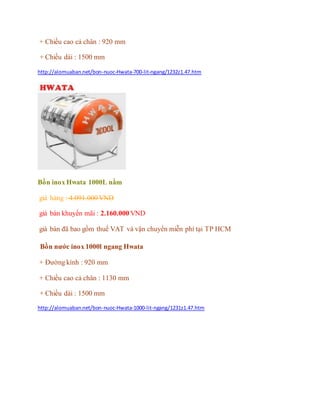 + Chiều cao cả chân : 920 mm
+ Chiều dài : 1500 mm
http://alomuaban.net/bon-nuoc-Hwata-700-lit-ngang/1232z1.47.htm
Bồn inox Hwata 1000L nằm
giá hảng : 4.091.000 VND
giá bán khuyến mãi : 2.160.000 VND
giá bán đã bao gồm thuế VAT và vận chuyển miễn phí tại TP HCM
Bồn nước inox 1000l ngang Hwata
+ Đường kính : 920 mm
+ Chiều cao cả chân : 1130 mm
+ Chiều dài : 1500 mm
http://alomuaban.net/bon-nuoc-Hwata-1000-lit-ngang/1231z1.47.htm
 