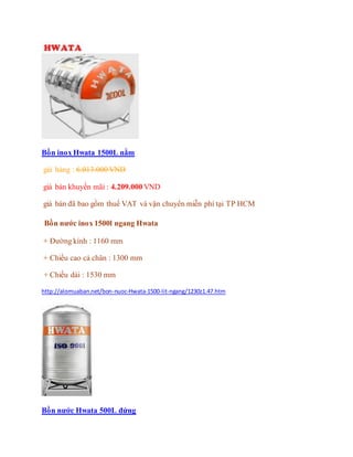 Bồn inox Hwata 1500L nằm
giá hảng : 6.013.000 VND
giá bán khuyến mãi : 4.209.000 VND
giá bán đã bao gồm thuế VAT và vận chuyển miễn phí tại TP HCM
Bồn nước inox 1500l ngang Hwata
+ Đường kính : 1160 mm
+ Chiều cao cả chân : 1300 mm
+ Chiều dài : 1530 mm
http://alomuaban.net/bon-nuoc-Hwata-1500-lit-ngang/1230z1.47.htm
Bồn nước Hwata 500L đứng
 