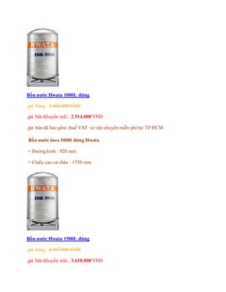 Bồn nước Hwata 1000L đứng
giá hảng : 3.868.000 VND
giá bán khuyến mãi : 2.514.000 VND
giá bán đã bao gồm thuế VAT và vận chuyển miễn phí tại TP HCM
Bồn nước inox 1000l đứng Hwata
+ Đường kính : 920 mm
+ Chiều cao cả chân : 1750 mm
Bồn nước Hwata 1500L đứng
giá hảng : 5.567.000 VND
giá bán khuyến mãi : 3.618.000 VND
 