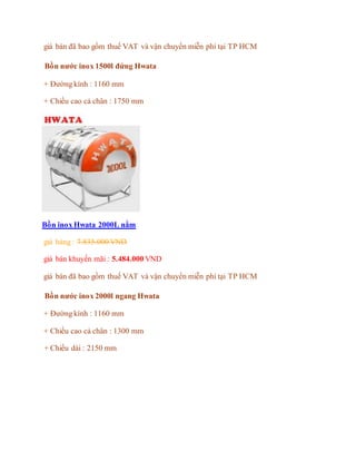 giá bán đã bao gồm thuế VAT và vận chuyển miễn phí tại TP HCM
Bồn nước inox 1500l đứng Hwata
+ Đường kính : 1160 mm
+ Chiều cao cả chân : 1750 mm
Bồn inox Hwata 2000L nằm
giá hảng : 7.835.000 VND
giá bán khuyến mãi : 5.484.000 VND
giá bán đã bao gồm thuế VAT và vận chuyển miễn phí tại TP HCM
Bồn nước inox 2000l ngang Hwata
+ Đường kính : 1160 mm
+ Chiều cao cả chân : 1300 mm
+ Chiều dài : 2150 mm
 