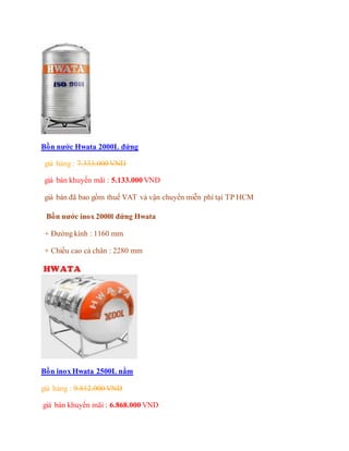 Bồn nước Hwata 2000L đứng
giá hảng : 7.333.000 VND
giá bán khuyến mãi : 5.133.000 VND
giá bán đã bao gồm thuế VAT và vận chuyển miễn phí tại TP HCM
Bồn nước inox 2000l đứng Hwata
+ Đường kính : 1160 mm
+ Chiều cao cả chân : 2280 mm
Bồn inox Hwata 2500L nằm
giá hảng : 9.812.000 VND
giá bán khuyến mãi : 6.868.000 VND
 