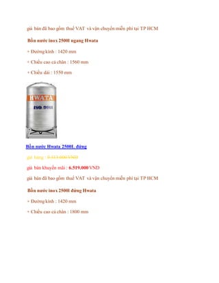 giá bán đã bao gồm thuế VAT và vận chuyển miễn phí tại TP HCM
Bồn nước inox 2500l ngang Hwata
+ Đường kính : 1420 mm
+ Chiều cao cả chân : 1560 mm
+ Chiều dài : 1550 mm
Bồn nước Hwata 2500L đứng
giá hảng : 9.313.000 VND
giá bán khuyến mãi : 6.519.000 VND
giá bán đã bao gồm thuế VAT và vận chuyển miễn phí tại TP HCM
Bồn nước inox 2500l đứng Hwata
+ Đường kính : 1420 mm
+ Chiều cao cả chân : 1800 mm
 