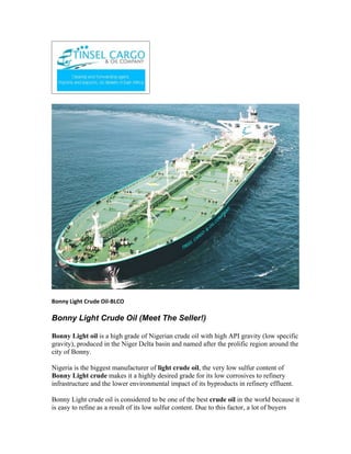 Bonny Light Crude Oil-BLCO

Bonny Light Crude Oil (Meet The Seller!)

Bonny Light oil is a high grade of Nigerian crude oil with high API gravity (low specific
gravity), produced in the Niger Delta basin and named after the prolific region around the
city of Bonny.

Nigeria is the biggest manufacturer of light crude oil, the very low sulfur content of
Bonny Light crude makes it a highly desired grade for its low corrosives to refinery
infrastructure and the lower environmental impact of its byproducts in refinery effluent.

Bonny Light crude oil is considered to be one of the best crude oil in the world because it
is easy to refine as a result of its low sulfur content. Due to this factor, a lot of buyers
 