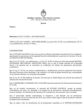 República Argentina - Poder Ejecutivo Nacional
2017 - Año de las Energías Renovables
Decreto
Número:
Referencia: EX-2017-33520921- -APN-DGRGAD#MT
VISTO el EX-2017-33520921- -APN-DGRGAD#MT, las Leyes Nros. 24.241 y sus modificatorias, 24.714
y sus modificatorias, 26.425 y 27.260, y
CONSIDERANDO:
Que el ESTADO NACIONAL tiene como uno de sus objetivos principales la protección de los ciudadanos,
garantizando las prestaciones de la Seguridad Social de conformidad con lo previsto en el artículo 14 bis de
la CONSTITUCIÓN NACIONAL.
Que la Ley N° 24.241 -sus modificatorias- y la Ley N° 26.425, instituyeron el hoy denominado SISTEMA
INTEGRADO PREVISIONAL ARGENTINO (SIPA), por el cual se brinda cobertura de la Seguridad
Social a las personas que se encuentran en condiciones de obtener las prestaciones previsionales
contributivas.
Que la Ley N° 24.714, sus normas complementarias y modificatorias, prevén la Asignación Universal por
Hijo para Protección Social destinadas a dar cobertura a los niños de grupos familiares que se desempeñan
en la economía informal o se encuentran desocupados.
Que la Ley N° 27.260 estableció la Pensión Universal para el Adulto Mayor con el fin de universalizar la
cobertura del Sistema Previsional.
Que el HONORABLE CONGRESO DE LA NACIÓN sancionó un proyecto de reforma previsional bajo el
N° 27.426.
Que, en las actuales circunstancias, es intención del ESTADO NACIONAL otorgar un subsidio
extraordinario, por única vez, destinado a los titulares de las prestaciones enunciadas precedentemente,
como así también a los beneficiarios de Pensiones No Contributivas, sean estas por vejez o invalidez.
Que el mencionado subsidio extraordinario es integrativo y será abonado con las prestaciones
correspondientes al mes de marzo del año 2018, cuyo monto variará según el tipo de prestación conforme
las disposiciones del presente.
Que, en orden a ello, los beneficiarios de las prestaciones contenidas en el SISTEMA INTEGRADO
CIUDAD DE BUENOS AIRES
DECTO-2017-1058-APN-PTE
Martes 19 de Diciembre de 2017
 