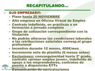 RECAPITULANDO…
-  OJO EMPRESAS!!!:
- Plazo hasta 20 NOVIEMBRE
- Alta empresa en Oficina Virtual de Empleo
- Contrato indefinido, en prácticas o en
formación a jornada completa
- Grupo de cotización correspondiente con la
titulación
- No podrán alterarse las condiciones laborales
o las retribuciones salariales corresp.al grupo
profesional
- Incentivo durante 12 meses, 400€/mes
- Incremento neto de plantilla (6 meses antes)
- Exclusiones: consanguineidad hasta 2º grado,
contrato «primer empleo joven», indefinido de
apoyo a los emprendedores, contratos de
puesta a disposición ETTs
- Comunicación de contrataciones

 