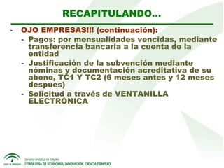 RECAPITULANDO…
-  OJO EMPRESAS!!! (continuación):
- Pagos: por mensualidades vencidas, mediante
transferencia bancaria a la cuenta de la
entidad
- Justificación de la subvención mediante
nóminas y documentación acreditativa de su
abono, TC1 Y TC2 (6 meses antes y 12 meses
despues)
- Solicitud a través de VENTANILLA
ELECTRÓNICA

 