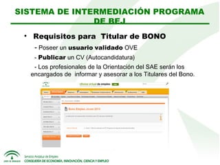 SISTEMA DE INTERMEDIACIÓN PROGRAMA
DE BEJ


Requisitos para Titular de BONO
- Poseer un usuario validado OVE
- Publicar un CV (Autocandidatura)
- Los profesionales de la Orientación del SAE serán los
encargados de informar y asesorar a los Titulares del Bono.

 