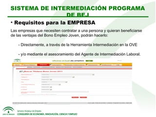 SISTEMA DE INTERMEDIACIÓN PROGRAMA
DE BEJ


Requisitos para la EMPRESA

Las empresas que necesiten contratar a una persona y quieran beneficiarse
de las ventajas del Bono Empleo Joven, podrán hacerlo:
- Directamente, a través de la Herramienta Intermediación en la OVE
- y/o mediante el asesoramiento del Agente de Intermediación Laboral.

 