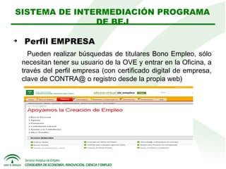 SISTEMA DE INTERMEDIACIÓN PROGRAMA
DE BEJ


Perfil EMPRESA
Pueden realizar búsquedas de titulares Bono Empleo, sólo
necesitan tener su usuario de la OVE y entrar en la Oficina, a
través del perfil empresa (con certificado digital de empresa,
clave de CONTRA@ o registro desde la propia web)

 