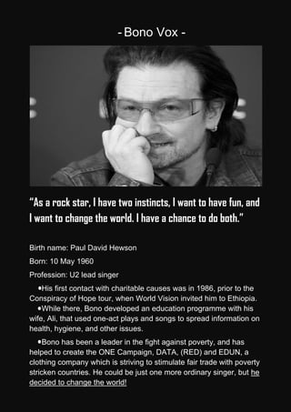 - Bono Vox -




“As a rock star, I have two instincts, I want to have fun, and
I want to change the world. I have a chance to do both.”

Birth name: Paul David Hewson
Born: 10 May 1960
Profession: U2 lead singer
    His first contact with charitable causes was in 1986, prior to the
Conspiracy of Hope tour, when World Vision invited him to Ethiopia.
    While there, Bono developed an education programme with his
wife, Ali, that used one-act plays and songs to spread information on
health, hygiene, and other issues.
     Bono has been a leader in the fight against poverty, and has
helped to create the ONE Campaign, DATA, (RED) and EDUN, a
clothing company which is striving to stimulate fair trade with poverty
stricken countries. He could be just one more ordinary singer, but he
decided to change the world!
 