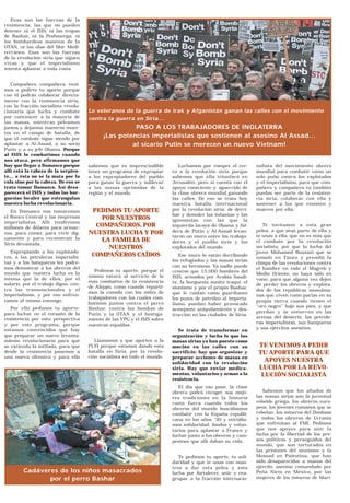 Esas son las fuerzas de la
resistencia; las que no pueden
detener ni el ISIS, ni las tropas
de Bashar, ni la Peshmerga, ni
los bombardeos masivos de la
OTAN, ni las olas del Mar Medi-
terráneo. Esas son las fuerzas
de la revolución siria que siguen
vivas y que el imperialismo
intenta aplastar a toda costa.
Compañero, compañera: veni-
mos a pedirte tu aporte porque
con él podrás colaborar directa-
mente con la resistencia siria,
con la fracción socialista revolu-
cionaria que lucha y combate
por convencer a la mayoría de
las masas, mientras peleamos
juntos y dejamos nuestros muer-
tos en el campo de batalla, de
que el combate sigue siendo por
aplastar a Al-Assad, a su socio
Putin y a su jefe Obama. Porque
al ISIS lo combatimos cuando
nos ataca, pero afirmamos que
hay que llegar a Damasco porque
allí está la cabeza de la serpien-
te… a ésta no se la mata por la
cola sino por la cabeza. De eso se
trata tomar Damasco. Así desa-
parecerá el ISIS y todas las bur-
guesías locales que estrangulan
nuestra lucha revolucionaria.
En Damasco nos tomaremos
el Banco Central y las empresas
imperialistas. Allí tendremos
millones de dólares para armar-
nos, para comer, para vivir dig-
namente y para reconstruir la
Siria devastada.
Expropiando a los explotado-
res, a las petroleras imperialis-
tas y a los banqueros les podre-
mos demostrar a los obreros del
mundo que nuestra lucha es la
misma que la de ellos, por el
salario, por el trabajo digno, con-
tra las transnacionales y el
imperialismo, y por eso enfren-
tamos al mismo enemigo.
Por ello pedimos tu aporte:
para luchar en el corazón de la
resistencia por esta perspectiva
y por este programa, porque
estamos convencidos que hay
que preparar un nuevo levanta-
miento revolucionario para que
se extienda la intifada, para que
desde la resistencia pasemos a
una nueva ofensiva y para ello
sabemos que es imprescindible
tener un programa de expropiar
a los expropiadores del pueblo
para ganar la guerra y sublevar
a las masas oprimidas de la
región y el mundo.
PEDIMOS TU APORTE
POR NUESTROS
COMPAÑEROS, POR
NUESTRA LUCHA Y POR
LA FAMILIA DE
NUESTROS
COMPAÑEROS CAÍDOS
Pedimos tu aporte, porque el
mismo estará al servicio de lo
más combativo de la resistencia
de Aleppo, como cuando reparti-
mos la comida con los miles de
trabajadores con los cuales com-
batimos juntos contra el perro
Bashar, contra las bombas de
Putin y la OTAN y el hostiga-
miento de las YPG y el ISIS sobre
nuestras espaldas.
Llamamos a que aportes a la
FLTI porque estamos dando esta
batalla en Siria, por la revolu-
ción socialista en todo el mundo.
Luchamos por romper el cer-
co a la revolución siria porque
sabemos que ella triunfará en
Jerusalén, pero si cuenta con el
apoyo consciente y aguerrido de
la clase obrera mundial ganando
las calles. De eso se trata hoy
nuestra batalla internacional
por la revolución siria: de derri-
bar y demoler las infamias y las
ignominias con las que la
izquierda lacaya de Obama y fal-
dera de Putin y Al-Assad levan-
taron un muro entre los trabaja-
dores y el pueblo sirio y los
explotados del mundo.
Ese muro lo están derribando
los refugiados y las masas sirias
con su heroísmo. Ya nadie puede
creerse que 15.000 hombres del
ISIS, armados por Arabia Saudi-
ta, la burguesía sunita iraquí, el
sionismo y por el propio Bashar,
que le cuidan como guardianes
los pozos de petróleo al imperia-
lismo, puedan haber provocado
semejante aniquilamiento y des-
trucción en las ciudades de Siria.
Se trata de transformar en
organización y lucha lo que las
masas sirias ya han puesto como
moción en las calles con su
sacrificio: hay que organizar y
preparar acciones de masas en
solidaridad con la revolución
siria. Hay que enviar medica-
mentos, voluntarios y armas a la
resistencia.
El día que eso pase, la clase
obrera podrá recoger sus mejo-
res tradiciones en la historia
como fuera cuando todos los
obreros del mundo buscábamos
combatir con la España republi-
cana en los años ’30 y enviába-
mos solidaridad, fondos y volun-
tarios para aplastar a Franco y
luchar junto a los obreros y cam-
pesinos que allí daban su vida.
Te pedimos tu aporte, tu soli-
daridad y que te unas con noso-
tros a dar esta pelea y esta
lucha por fortalecer, unir y rea-
grupar a la fracción internacio-
nalista del movimiento obrero
mundial para combatir como un
solo puño contra los explotados
y el imperialismo, para que com-
pañero y compañera tú también
puedas ser parte de la resisten-
cia siria, colaborar con ella y
sostener a los que resisten y
mueren por ella.
Te invitamos a esta gran
pelea, a que seas parte de ella y
te unas a ella, que no es más que
el combate por la revolución
socialista, por que la lucha del
joven Mohamed Bouzazi que se
inmoló en Túnez y prendió la
chispa de las revoluciones contra
el hambre en todo el Magreb y
Medio Oriente, no haya sido en
vano; para que alguna vez dejen
de perder los obreros y explota-
dos de las repúblicas musulma-
nas que viven como parias en su
propia tierra cuando tienen el
“oro negro” bajo sus pies, y que
pierdan y se entierren en las
arenas del desierto, las petrole-
ras imperialistas, sus banqueros
y sus ejércitos asesinos.
TE VENIMOS A PEDIR
TU APORTE PARA QUE
APOYES NUESTRA
LUCHA POR LA REVO-
LUCIÓN SOCIALISTA
Sabemos que los aliados de
las masas sirias son la juventud
rebelde griega, los obreros euro-
peos, los jóvenes rumanos que se
rebelan, los mineros del Donbass
y todos los obreros de Ucrania
que enfrentan al FMI. Pedimos
que nos apoyes para unir la
lucha por la libertad de los pre-
sos políticos y perseguidos del
mundo, que son torturados en
las prisiones del sionismo y la
Mossad en Palestina, que han
sido desaparecidos a manos del
ejército asesino comandado por
Peña Nieto en México, por las
mujeres de los mineros de Mari-
Lo veteranos de la guerra de Irak y Afganistán ganan las calles con el movimiento
contra la guerra en Siria...
PASO A LOS TRABAJADORES DE INGLATERRA
¡Las potencias imperialistas que sostienen al asesino Al Assad...
al sicario Putin se merecen un nuevo Vietnam!
Cadáveres de los niños masacrados
por el perro Bashar
 