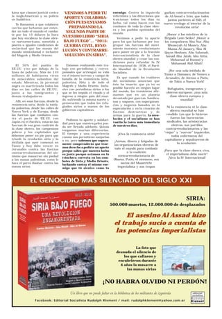 kana que claman justicia contra
la AngloAmerican y su policía
en Sudáfrica.
Te llamamos a que colabores
con los que luchamos por exten-
der en todo el mundo el comba-
te por los 15 dólares la hora
que hoy encabeza la clase obre-
ra norteamericana, sometida a
peores o iguales condiciones de
esclavitud que las masas del
mundo semicolonial e inclusive
del Magreb y Medio Oriente.
El 50% del pueblo de
EE.UU. vive por debajo de la
línea de pobreza. Más de 110
millones de habitantes viven
de miserables subsidios del
estado. Mientras, la juventud
negra es martirizada todos los
días en las calles de EE.UU.,
junto a los inmigrantes y
demás trabajadores.
Allí, en esas fuerzas, desde la
resistencia siria, desde la intifa-
da palestina, desde las calles de
Nueva York y de Europa, desde
las fuerzas que combaten con-
tra el pacto de EE.UU. con
Japón en el Pacífico, estarán las
fuerzas de esa gran coalición de
la clase obrera, los campesinos
pobres y los explotados que
debemos poner en pie para que
triunfe la revolución siria y la
intifada que ayer comenzó en
Túnez y hoy debe vencer en
Jerusalén contra las fuerzas
contrarrevolucionarias del sio-
nismo que masacran sin piedad
a las masas palestinas, como lo
hace el perro Bashar contra las
masas sirias.
VENIMOS A PEDIR TU
APORTE Y COLABORA-
CIÓN PUES ESTAMOS
PREPARANDO LA
SEGUNDA PARTE DE
NUESTRO LIBRO “SIRIA
BAJO FUEGO”… “2015:
GUERRA CIVIL, REVO-
LUCIÓN Y CONTRARRE-
VOLUCIÓN EN SIRIA”.
Estamos realizando este tra-
bajo con periodistas y corres-
ponsales que arriesgan su vida
en el mismo terreno y campo de
batalla de la resistencia siria,
palestina, libia y de todo el
Magreb y Medio Oriente. Inclu-
sive con periodistas sirios a los
que se les impide el visado y el
ingreso a ningún país del mun-
do, sufriendo la misma suerte y
persecución que todos los refu-
giados sirios a manos de los
gobiernos capitalistas.
Pedimos tu aporte y solidari-
dad para que nuestra pelea pue-
da ser llevada adelante. Quizás
tengamos muchas diferencias.
El tiempo y una experiencia
común nos permitirán zanjarlas
o no, pero sabemos que segura-
mente comprenderás que tene-
mos derecho a pedirte un aporte
porque sabes que nuestra lucha
es justa porque estamos en la
trinchera correcta en los com-
bates de Siria y Medio Oriente,
luchando contra el mismo ene-
migo que tú sientes como tu
enemigo. Contra la izquierda
reformista y las direcciones que
traicionan todos los días tu
lucha, tal como hacen con los
combates de toda la clase obre-
ra y los pueblos oprimidos del
mundo.
Venimos a pedir tu aporte
para los que luchamos por rea-
grupar las fuerzas del movi-
miento marxista revolucionario
para poner en pie a la fracción
internacionalista de la clase
obrera mundial y crear las con-
diciones para refundar la IV
Internacional de 1938, el Parti-
do Mundial de la Revolución
Socialista.
Es que cuando los traidores
del socialismo anuncian que
éste ha muerto, que ya no es
posible hacerlo en ningún lugar
del mundo, los trotskistas afir-
mamos que en un planeta
devastado por guerras, hambru-
nas y saqueos, con superganan-
cias y negocios basados en la
especulación y en la creación de
fuerzas destructivas y de
armas para la guerra, la revo-
lución y el socialismo se han
vuelto la tarea más inmediata
de nuestros días.
¡Viva la resistencia siria!
¡Armas, dinero y brigadas de
las organizaciones obreras de
todo el mundo para combatir
a la coalición
contrarrevolucionaria de
Obama, Putin, el sionismo, sus
socios del Maastricht
imperialista y sus tropas
gurkas contrarrevolucionarias
de Al-Assad e Irán, que todos
juntos parieron al ISIS, el
nuevo verdugo al interior de la
revolución siria!
¡Honor a los mártires de la
Brigada León Sedov! ¡Honor a
los compañeros Abu Nur, Abu
Mwawyah Al Massry, Abu
Mussa Al Jazaery, Abu Al
Qayss Hesham, Abu Salamah,
Sanad Abu Jatab, Abu Attia,
Mohamad al Hamod y
Mohamad Abd Allah!
¡Por una sola intifada de
Túnez a Damasco, de Yemen a
Jerusalén, de Atenas a París,
de Tokio a Nueva York!
Refugiados, inmigrantes y
obreros europeos: ¡una sola
clase obrera europea y
mundial!
Ni la resistencia ni la clase
obrera mundial se han
rendido. Los que lo hicieron
fueron las burocracias
sindicales, las aristocracias
obreras, sus partidos
contrarrevolucionarios y las
“viejas” y “nuevas” izquierdas,
todos enfermeros del
capitalismo y sepultureros de
la revolución.
¡Para que la clase obrera viva,
el imperialismo debe morir!
¡Viva la IV Internacional!
SIRIA:
500.000 muertos, 12.000.000 de desplazados
El asesino Al Assad hizo
el trabajo sucio a cuenta de
las potencias imperialistas
La foto que
desnuda el silencio de
los que callaron y
encubrieron durante
4 años la masacre a
las masas sirias
Un libro que no puede faltar en la biblioteca de los militantes de izquierda
¡NO HABRA OLVIDO NI PERDÓN!
Facebook: Editorial Socialista Rudolph Klement / mail: rudolphklement@yahoo.com.ar
EL GENOCIDIO MÁS SILENCIADO DEL SIGLO XXI
 