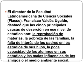  El director de la Facultad
 Latinoamericana de Ciencia Sociales
 (Flacso), Francisco Valdés Ugalde,
 destacó que las cinco principales
 causas de deserción en ese nivel de
 estudios son: la reprobación de
 materias, la pobreza de las familias, la
 falta de interés de los padres en los
 estudios de sus hijos, la poca
 capacidad de los alumnos en sus
 estudios y las malas influencias de los
 amigos o el medio ambiente social.
 