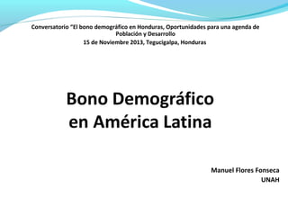 Manuel Flores Fonseca
UNAH
Conversatorio “El bono demográfico en Honduras, Oportunidades para una agenda de
Población y Desarrollo
15 de Noviembre 2013, Tegucigalpa, Honduras
 