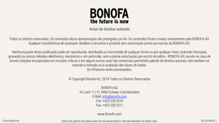 Dados dos ganhos são apenas para fins de apresentação e não são baseadas em dados reais. SK/20140610.1© by Bonofa AG
Aviso de direitos autorais
Todos os direitos reservados. Os conteúdos desta apresentação são protegidos por lei. Os conteúdos foram criados inteiramente pela BONOFA AG.
Qualquer transferência de quaisquer detalhes a terceiros é proibida sem autorização prévia por escrito da BONOFA AG.
Nenhuma parte desta publicação pode ser reproduzida, distribuída ou transmitida de qualquer forma ou por qualquer meio, incluindo fotocópia,
gravação ou outros métodos eletrônicos, mecânicos e, em particular, sem a prévia autorização por escrito do editor - BONOFA AG, exceto no caso de
breves citações incorporadas em revisões críticas e em alguns outros usos não comerciais permitidos pela lei de direitos autorais. Isto também se
estende à inclusão ou à avaliação das bases de dados.
Os infratores serão processados.
© Copyright Bonofa AG, 2014 Todos os Direitos Reservados
BONOFA AG
Im Loch 11/ FL 9494 Schaan /Liechtenstein
E-Mail: info@bonofa.com
Fon: +423 230 3210
Fax: +423 230 3211
www.bonofa.com
 