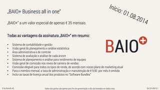 Dados dos ganhos são apenas para fins de apresentação e não são baseadas em dados reais. SK/20140610.1© by Bonofa AG
„BAIO+” a um valor especial de apenas € 35 mensais.
„BAIO+ Business all in one“
Todas as vantagens da assinatura „BAIO+“ em resumo:
• Sistema de contabilidade e gestão
• Visão geral do planejamento e análise estatística
• Área administrativa e de controle
• Sistema de avaliação e análise de cada árvore
• Sistema de planejamento e análise para rendimento de equipes
• Visão geral de comissão nos níveis de carreira de vendas
• Comissão elegível para todos os tipos de renda, de acordo com nosso plano de marketing atual
• Para o membro mensal, a taxa de administração e manutenção de € 9,90 por mês é omitida
• Inclui as taxas de licença anual dos produtos no "Software Bundles"
 
