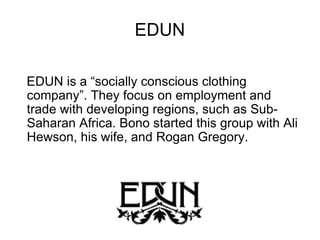 EDUN EDUN is a “socially conscious clothing company”. They focus on employment and trade with developing regions, such as Sub-Saharan Africa. Bono started this group with Ali Hewson, his wife, and Rogan Gregory. 